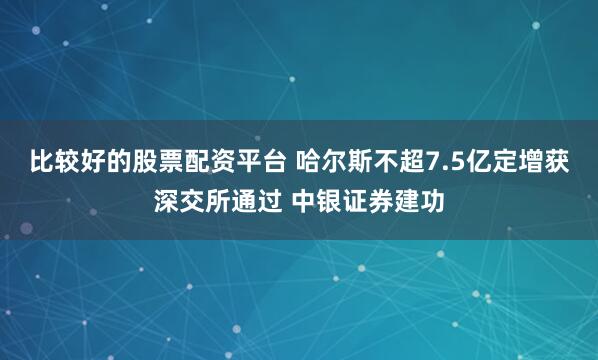 比较好的股票配资平台 哈尔斯不超7.5亿定增获深交所通过 中银证券建功