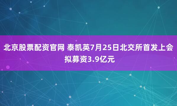 北京股票配资官网 泰凯英7月25日北交所首发上会 拟募资3.9亿元