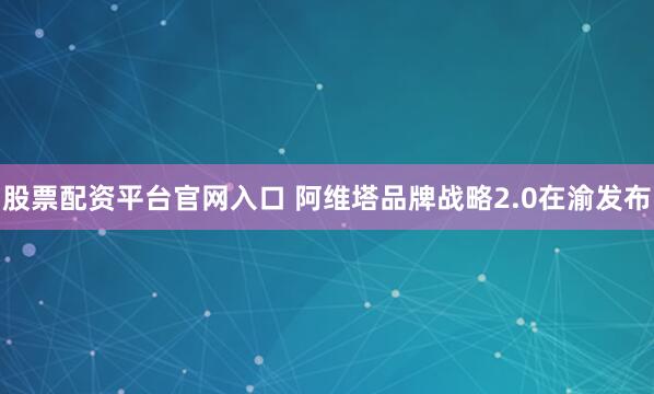 股票配资平台官网入口 阿维塔品牌战略2.0在渝发布
