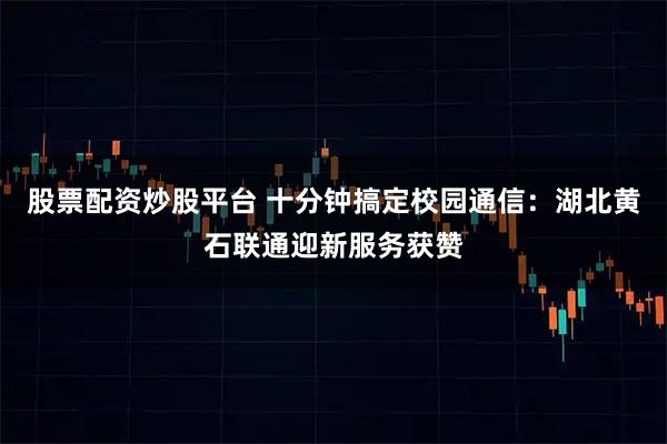 股票配资炒股平台 十分钟搞定校园通信：湖北黄石联通迎新服务获赞