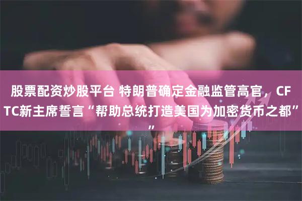 股票配资炒股平台 特朗普确定金融监管高官，CFTC新主席誓言“帮助总统打造美国为加密货币之都”