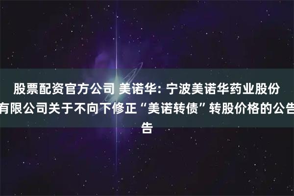 股票配资官方公司 美诺华: 宁波美诺华药业股份有限公司关于不向下修正“美诺转债”转股价格的公告
