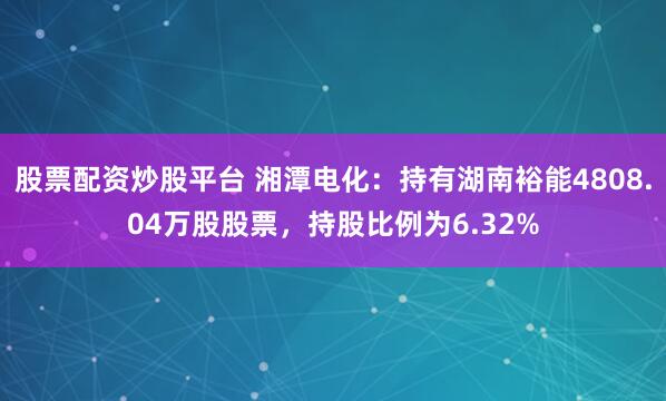 股票配资炒股平台 湘潭电化：持有湖南裕能4808.04万股股票，持股比例为6.32%